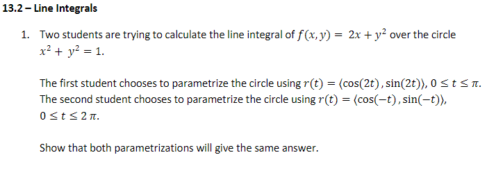 13.2 - Line Integrals
1. Two students are trying to calculate the line integral of f (x, y) = 2x + y² over the circle
x? + y? = 1.
The first student chooses to parametrize the circle using r(t) = (cos(2t), sin(2t)), 0 <t sn.
The second student chooses to parametrize the circle using r(t) = (cos(-t), sin(-t)),
0sts2 n.
Show that both parametrizations will give the same answer.
