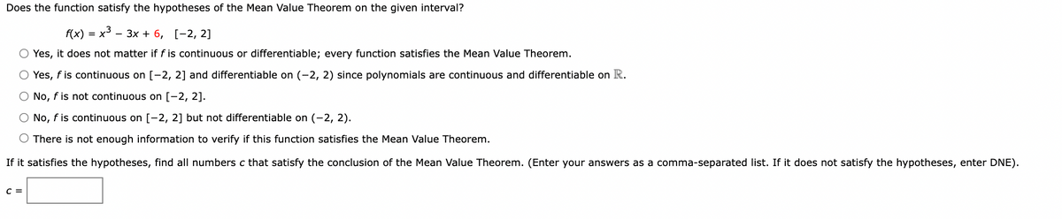 Does the function satisfy the hypotheses of the Mean Value Theorem on the given interval?
f(x) = x3 .
- 3x + 6, [-2, 2]
O Yes, it does not matter if f is continuous or differentiable; every function satisfies the Mean Value Theorem.
O Yes, f is continuous on [-2, 2] and differentiable on (-2, 2) since polynomials are continuous and differentiable on R.
O No, f is not continuous on [-2, 2].
O No, f is continuous on [-2, 2] but not differentiable on (-2, 2).
O There is not enough information to verify if this function satisfies the Mean Value Theorem.
If it satisfies the hypotheses, find all numbers c that satisfy the conclusion of the Mean Value Theorem. (Enter your answers as a comma-separated list. If it does not satisfy the hypotheses, enter DNE).
C =
