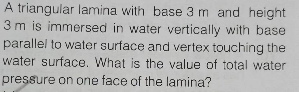 A triangular lamina with base 3 m and height
3 m is immersed in water vertically with base
parallel to water surface and vertex touching the
water surface. What is the value of total water
pressure on one face of the lamina?
