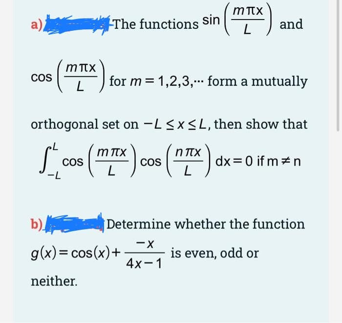 COS
(MI)
L
The functions sin
sin (mix
-L
and
for m = 1,2,3,... form a mutually
orthogonal set on -L ≤x≤L, then show that
cos (MIX)
COS
L
b)
g(x) = cos(x) +
neither.
cos (nIX) dx = 0 ifm #n
L
Determine whether the function
-X
4x-1
is even, odd or