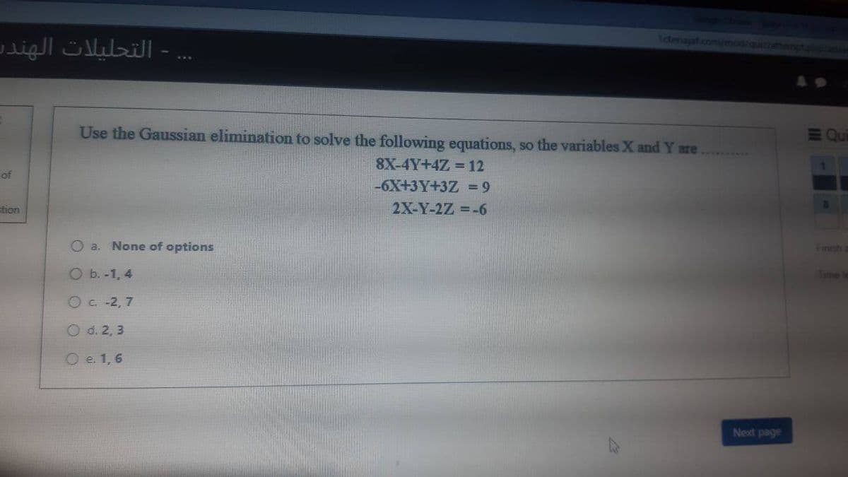 - التحليلات الهندي
H
of
ction
1cenajaf.com/mod/quiz/attempt.phplatte
Qui
Use the Gaussian elimination to solve the following equations, so the variables X and Y are
8X-4Y+4Z = 12
-6X+3Y+3Z = 9
2X-Y-2Z = -6
O a. None of options
O b. -1,4
O c. -2,7
O d. 2, 3
O e. 1, 6
Next page
8
Time le