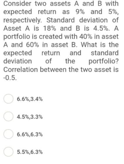 Consider
two assets A and B with
expected return as 9% and 5%,
respectively. Standard
deviation of
Asset A is 18% and B is 4.5%. A
portfolio is created with 40% in asset
A and 60% in asset B. What is the
expected return and standard
portfolio?
deviation
of
the
Correlation between the two asset is
-0.5.
6.6%,3.4%
4.5%,3.3%
6.6%,6.3%
5.5%,6.3%