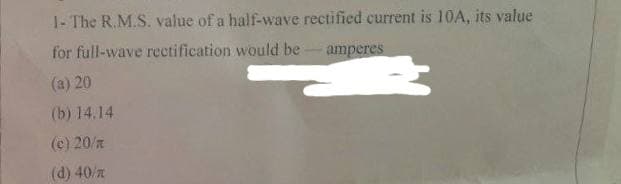 1- The R.M.S. value of a half-wave rectified current is 10A, its value
for full-wave rectification would be - amperes
(a) 20
(b) 14.14
(c) 20/z
(d) 40/z