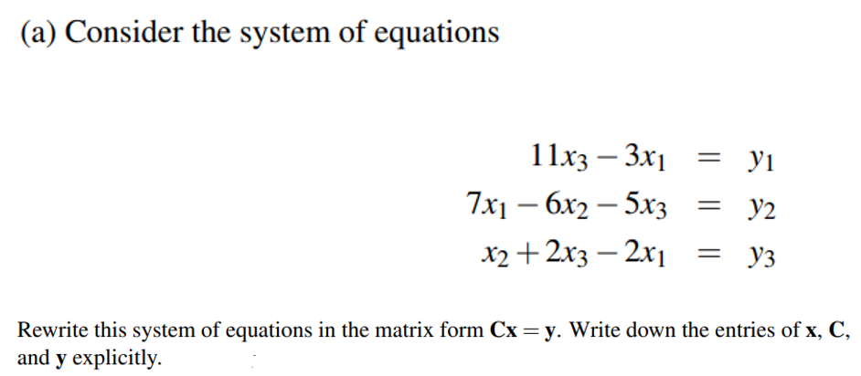 (a) Consider the system of equations
11x3 – 3x1 = yi
7x1 – 6x2 – 5x3 = y2
x2 +2x3 – 2x1
Уз
Rewrite this system of equations in the matrix form Cx = y. Write down the entries of x, C,
and y explicitly.
