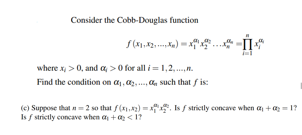 Consider the Cobb-Douglas function
f (x1,x2,.,Xn) = x
i=1
where x; > 0, and a; > 0 for all i =
1,2,...,n.
Find the condition on ɑ, ɑ2, ..., Cn such that f is:
(c) Suppose that n= 2 so that f (x1,x2) = x“1x?. Is ƒ strictly concave when a1 + a2 = 1?
Is f strictly concave when a1+02 < 1?
