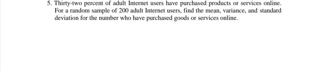 5. Thirty-two percent of adult Internet users have purchased products or services online.
For a random sample of 200 adult Internet users, find the mean, variance, and standard
deviation for the number who have purchased goods or services online.
