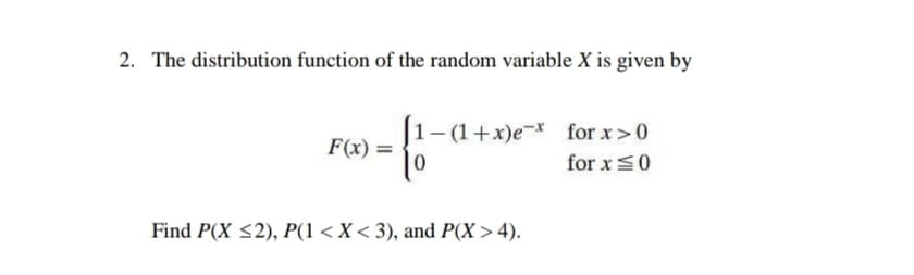2. The distribution function of the random variable X is given by
1– (1+x)e¬* for x>0
|0
F(x) =
for x=0
Find P(X <2), P(1 <X < 3), and P(X > 4).
