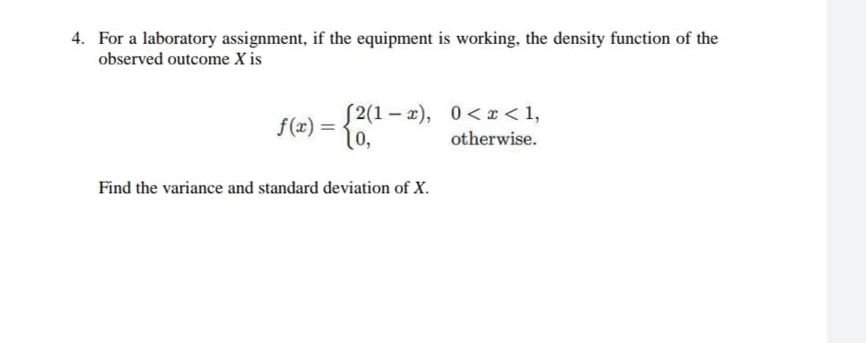 4. For a laboratory assignment, if the equipment is working, the density function of the
observed outcome X is
f(x) = {2(1 – 2), 0<x < 1,
otherwise.
-
Find the variance and standard deviation of X.
