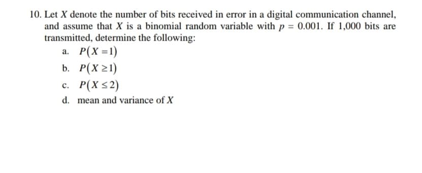 10. Let X denote the number of bits received in error in a digital communication channel,
and assume that X is a binomial random variable with p = 0.001. If 1,000 bits are
transmitted, determine the following:
a. P(X =1)
b. Р(х 21)
с. Р(X <2)
d. mean and variance of X
