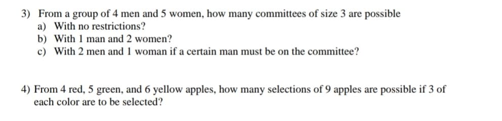 3) From a group of 4 men and 5 women, how many committees of size 3 are possible
a) With no restrictions?
b) With 1 man and 2 women?
c) With 2 men and 1 woman if a certain man must be on the committee?
4) From 4 red, 5 green, and 6 yellow apples, how many selections of 9 apples are possible if 3 of
each color are to be selected?
