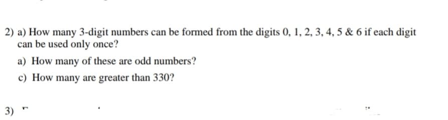2) a) How many 3-digit numbers can be formed from the digits 0, 1, 2, 3, 4, 5 & 6 if each digit
can be used only once?
a) How many of these are odd numbers?
c) How many are greater than 330?
3) "
