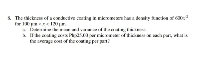 8. The thickness of a conductive coating in micrometers has a density function of 600x²
for 100 um <x< 120 µm.
a. Determine the mean and variance of the coating thickness.
b. If the coating costs Php25.00 per micrometer of thickness on each part, what is
the average cost of the coating per part?
