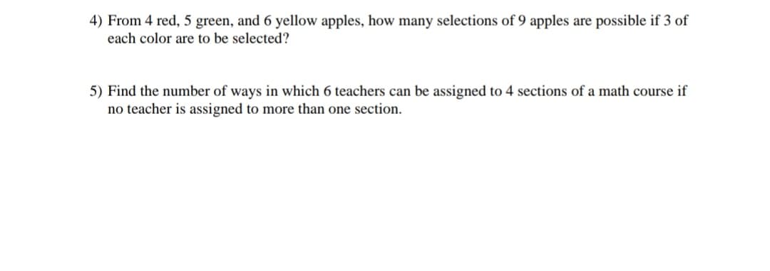 4) From 4 red, 5 green, and 6 yellow apples, how many selections of 9 apples are possible if 3 of
each color are to be selected?
5) Find the number of ways in which 6 teachers can be assigned to 4 sections of a math course if
no teacher is assigned to more than one section.
