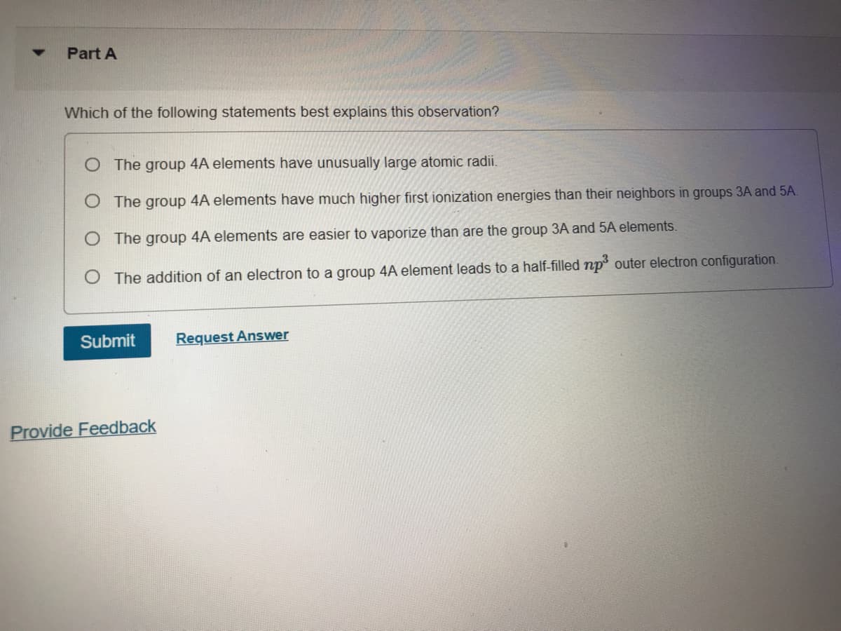 Part A
Which of the following statements best explains this observation?
O The group 4A elements have unusually large atomic radi.
O The group 4A elements have much higher first ionization energies than their neighbors in groups 3A and 5A.
O The group 4A elements are easier to vaporize than are the group 3A and 5A elements.
O The addition of an electron to a group 4A element leads to a half-filled np outer electron configuration.
Submit
Request Answer
Provide Feedback
