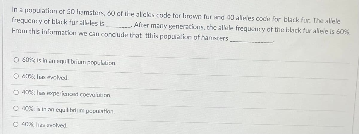 In a population of 50 hamsters, 60 of the alleles code for brown fur and 40 alleles code for black fur. The allele
frequency of black fur alleles is _____________. After many generations, the allele frequency of the black fur allele is 60%.
From this information we can conclude that tthis population of hamsters
60%; is in an equilibrium population.
O 60%; has evolved.
40%; has experienced coevolution.
40%; is in an equilibrium population.
40%; has evolved.