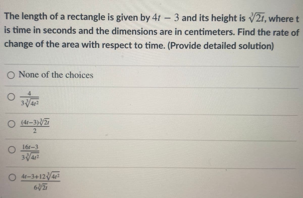 The length of a rectangle is given by 4t - 3 and its height is √2t, where t
is time in seconds and the dimensions are in centimeters. Find the rate of
change of the area with respect to time. (Provide detailed solution)
O None of the choices
O
3/41²
O (41-3)/21
2
161-3
341²
O 41-3+1241²
63/21