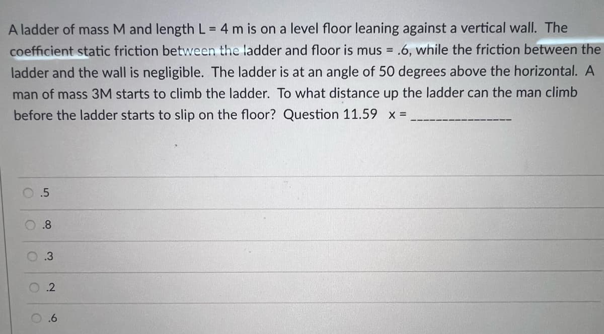 A ladder of mass M and length L = 4 m is on a level floor leaning against a vertical wall. The
%3D
coefficient static friction between the ladder and floor is mus = .6, while the friction between the
%3!
ladder and the wall is negligible. The ladder is at an angle of 50 degrees above the horizontal. A
man of mass 3M starts to climb the ladder. To what distance up the ladder can the man climb
before the ladder starts to slip on the floor? Question 11.59 x =
.5
.8
.3
.6
21
