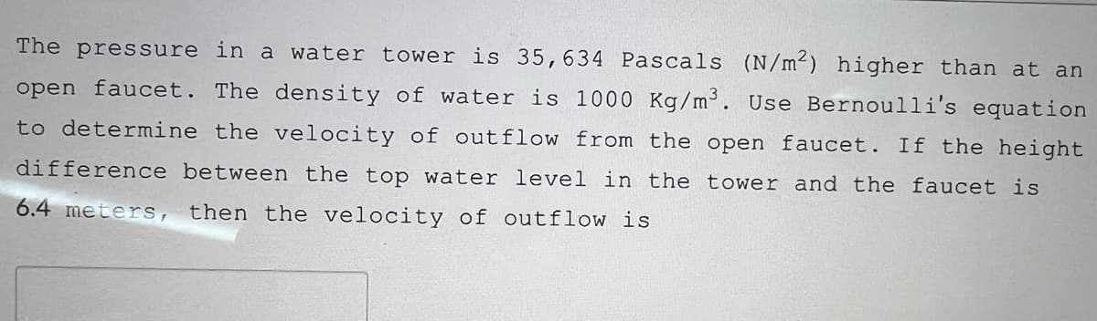 The pressure in a water tower is 35,634 Pascals (N/m²) higher than at an
open faucet. The density of water is 1000 Kg/m². Use Bernoulli's equation
to determine the velocity of outflow from the open faucet. If the height
difference between the top water level in the tower and the faucet is
6.4 meters, then the velocity of outflow is
