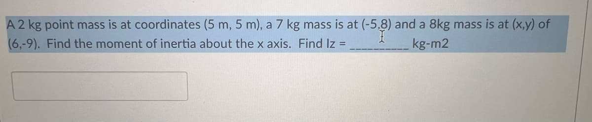 A2 kg point mass is at coordinates (5 m, 5 m), a 7 kg mass is at (-5,8) and a 8kg mass is at (x,y) of
(6,-9). Find the moment of inertia about the x axis. Find Iz =
kg-m2

