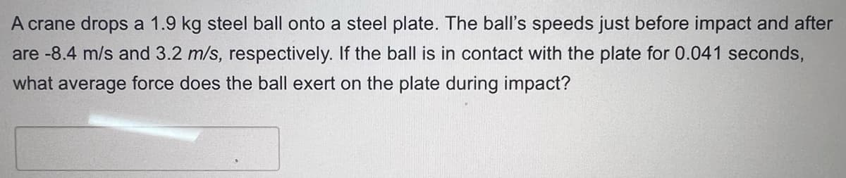 A crane drops a 1.9 kg steel ball onto a steel plate. The ball's speeds just before impact and after
are -8.4 m/s and 3.2 m/s, respectively. If the ball is in contact with the plate for 0.041 seconds,
what average force does the ball exert on the plate during impact?
