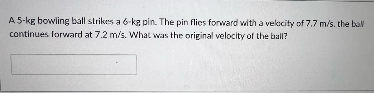 A 5-kg bowling ball strikes a 6-kg pin. The pin flies forward with a velocity of 7.7 m/s. the ball
continues forward at 7.2 m/s. What was the original velocity of the ball?
