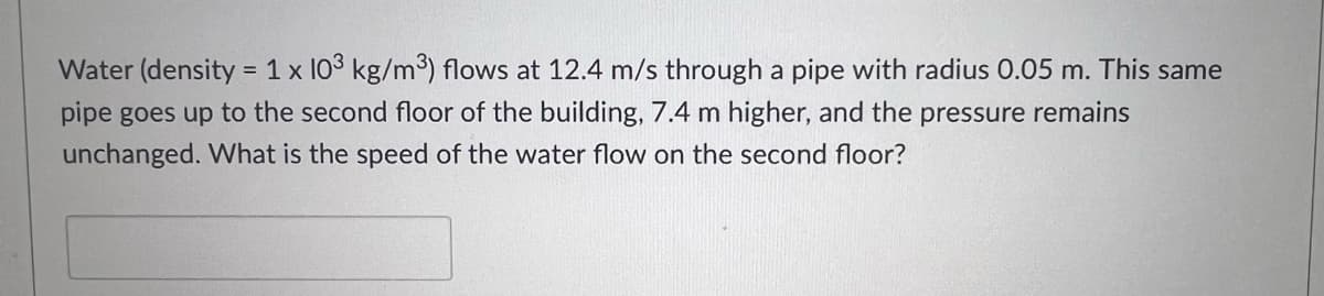 Water (density = 1 x 103 kg/m) flows at 12.4 m/s through a pipe with radius 0.05 m. This same
pipe goes up to the second floor of the building, 7.4 m higher, and the pressure remains
unchanged. What is the speed of the water flow on the second floor?

