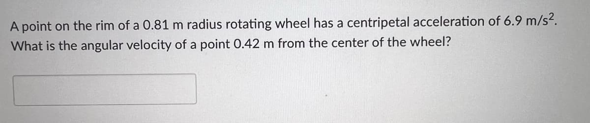 A point on the rim of a 0.81 m radius rotating wheel has a centripetal acceleration of 6.9 m/s2.
What is the angular velocity of a point 0.42 m from the center of the wheel?
