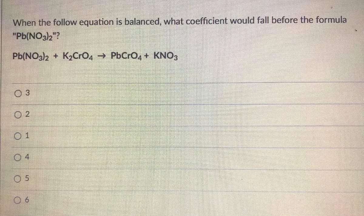 When the follow equation is balanced, what coefficient would fall before the formula
"Pb(NO3)2"?
Pb(NO3)2 + K2CrO, → PbCrO,+ KNO3
O 3
O 2
0 1
0 4
5.

