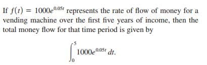 If f(t) = 1000e0.05sí represents the rate of flow of money for a
vending machine over the first five years of income, then the
total money flow for that time period is given by
1000e0.05t dt.
