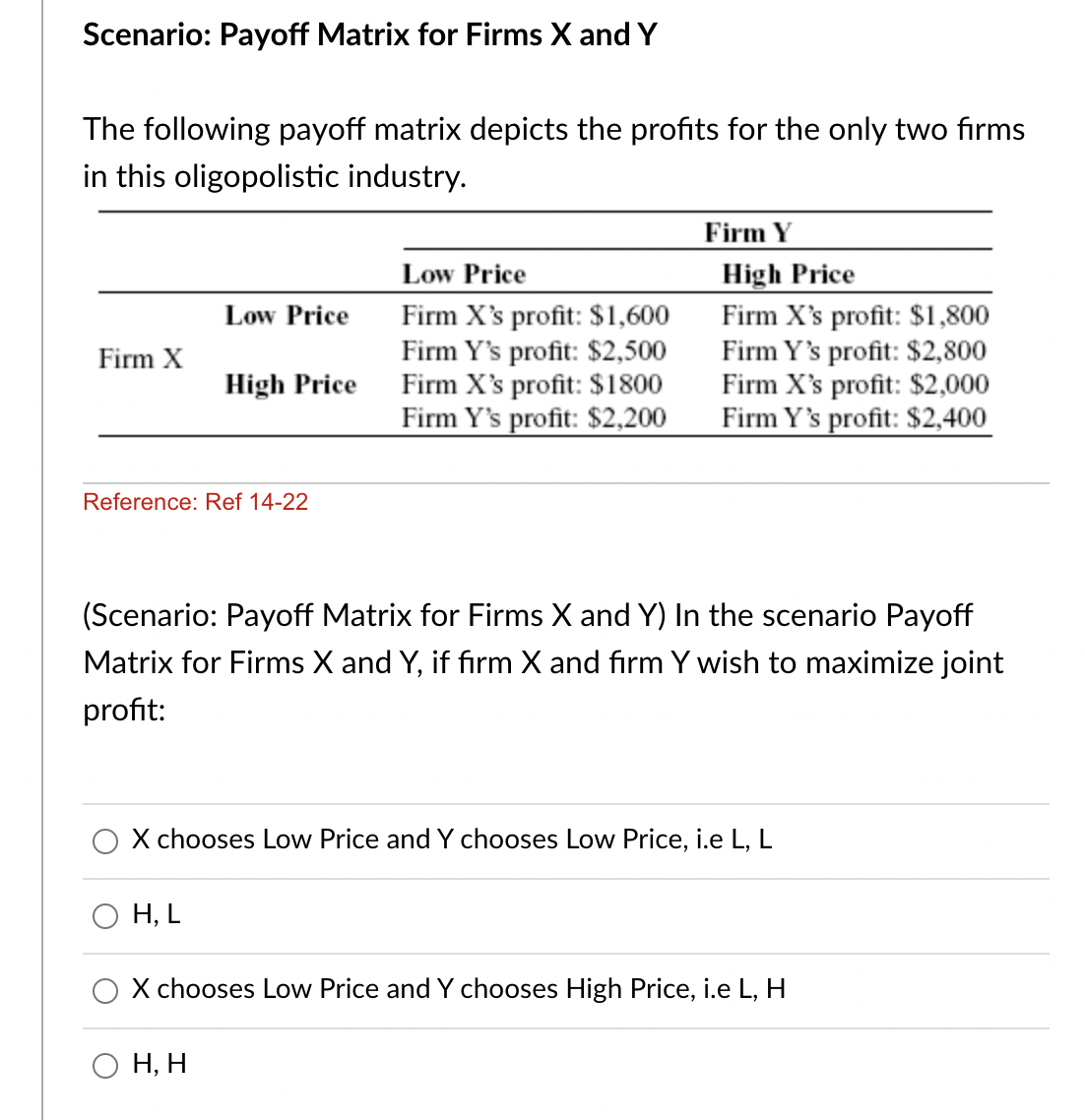Scenario: Payoff Matrix for Firms X and Y
The following payoff matrix depicts the profits for the only two firms
in this oligopolistic industry.
Firm Y
High Price
Firm X's profit: $1,800
Firm Y's profit: $2,800
Firm X's profit: $2,000
Firm Y's profit: $2,400
Low Price
Firm X's profit: $1,600
Firm Y's profit: $2,500
Firm X's profit: $1800
Firm Y's profit: $2,200
Low Price
Firm X
High Price
Reference: Ref 14-22
(Scenario: Payoff Matrix for Firms X and Y) In the scenario Payoff
Matrix for Firms X and Y, if firm X and firm Y wish to maximize joint
profit:
X chooses Low Price and Y chooses Low Price, i.e L, L
H, L
O X chooses Low Price and Y chooses High Price, i.e L, H
Н, Н

