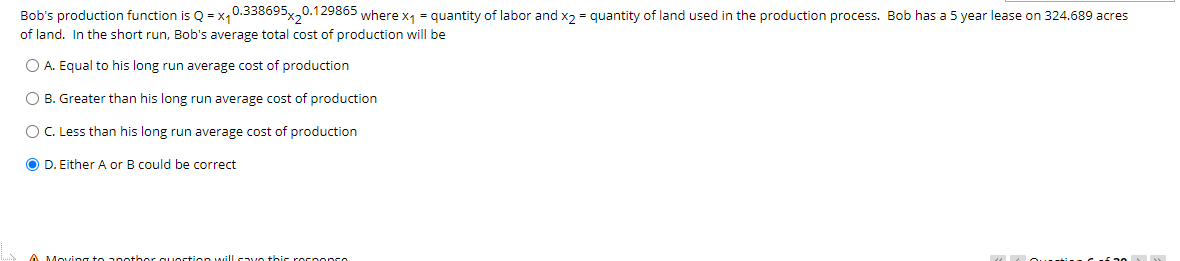 Bob's production function is Q = x,0.338695x20.129865 where x1 = quantity of labor and x2 = quantity of land used in the production process. Bob has a 5 year lease on 324.689 acres
of land. In the short run, Bob's average total cost of production will be
O A. Equal to his long run average cost of production
O B. Greater than his long run average cost of production
O C. Less than his long run average cost of production
O D. Either A or B could be correct
A Moving to 2 nother quostio O willcave thi rocoonce
