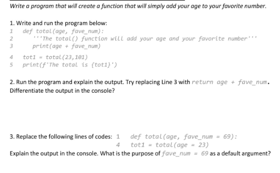 Write a program that will create a function that will simply add your age to your favorite number.
1. Write and run the program below:
1
def total (age, fave_num):
"The total() function will add your age and your favorite number***
print (age + fave_num)
2
3
4
tot1 = total (23, 101)
5 print (f 'The total is (tot1}')
2. Run the program and explain the output. Try replacing Line 3 with return age + fave_num.
Differentiate the output in the console?
3. Replace the following lines of codes: 1
4
def total (age, fave_num= 69):
tot1= total (age 23)
Explain the output in the console. What is the purpose of fave_num= = 69 as a default argument?