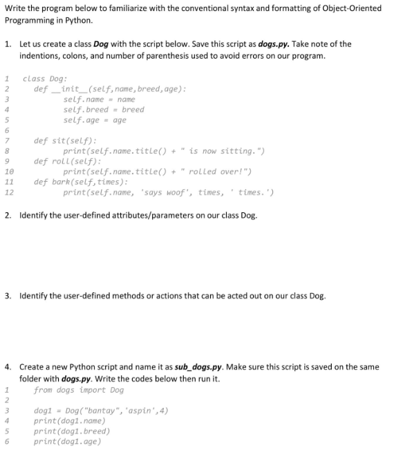 Write the program below to familiarize with the conventional syntax and formatting of Object-Oriented
Programming in Python.
1. Let us create a class Dog with the script below. Save this script as dogs.py. Take note of the
indentions, colons, and number of parenthesis used to avoid errors on our program.
1
2
3
4
5
7
8
9
10
11
12
*
+ is now sitting.")
+ rolled over!")
print (self.name, 'says woof', times, ' times.')
2. Identify the user-defined attributes/parameters on our class Dog.
1
8355NN
class Dog:
def_init_(self, name, breed, age):
self.name = name
self.breed breed
self.age age
3. Identify the user-defined methods or actions that can be acted out on our class Dog.
2
=
4. Create a new Python script and name it as sub_dogs.py. Make sure this script is saved on the same
folder with dogs.py. Write the codes below then run it.
from dogs import Dog
4
def sit (self):
def roll(self):
def bark (self, times):
6
print(self.name.title()
print(self.name.title()
dog1= Dog("bantay", "aspin', 4)
print (dog1.name)
print (dog1. breed)
print (dog1.age)