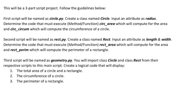 This will be a 3-part script project. Follow the guidelines below:
First script will be named as circle.py. Create a class named Circle. Input an attribute as radius.
Determine the code that must execute (Method/Function) circ_area which will compute for the area
and circ_circum which will compute the circumference of a circle.
Second script will be named as rect.py. Create a class named Rect. Input an attribute as length & width.
Determine the code that must execute (Method/Function) rect_area which will compute for the area
and rect_perim which will compute the perimeter of a rectangle.
Third script will be named as geometry.py. You will import class Circle and class Rect from their
respective scripts to this main script. Create a logical code that will display:
1. The total area of a circle and a rectangle.
2. The circumference of a circle.
3. The perimeter of a rectangle.