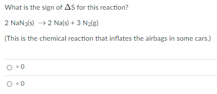 What is the sign of As for this reaction?
2 NaN3(s) → 2 Na(s) + 3 N2(g)
(This is the chemical reaction that inflates the airbags in some cars.)
>0
< 0
