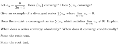 Let an
Does {a} converge? Does a, converge?
3n +1
Give an example of a divergent series E, where lim a =0.
Does there exist a convergent series a, which satisfies lim a, # 0? Explain.
When does a series converge absolutely? When does it converge conditionally?
State the ratio test.
State the root test.
