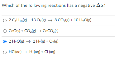 Which of the following reactions has a negative AS?
O 2 C,H10(8) + 13 O,(g) → 8 CO,(g) + 10 H,O(g)
CaO(s) + CO2(g) – CaCO3(s)
2 H20(g) → 2 H2(g) + O2(g)
O HCI(aq) → H*(aq) + CI(aq)
