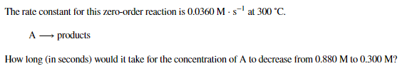 The rate constant for this zero-order reaction is 0.0360 M - s-l at 300 °C.
A – products
How long (in seconds) would it take for the concentration of A to decrease from 0.880 M to 0.300 M?
