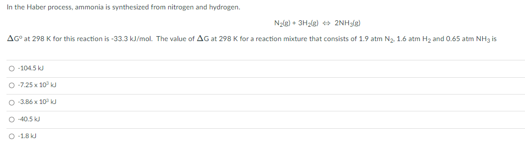 In the Haber process, ammonia is synthesized from nitrogen and hydrogen.
N2(g) + 3H2(g) + 2NH3(g)
AG° at 298 K for this reaction is -33.3 kJ/mol. The value of AG at 298 K for a reaction mixture that consists of 1.9 atm N2, 1.6 atm H, and 0.65 atm NH3 i
O -104.5 kJ
O -7.25 x 10° kJ
O -3.86 x 103 kJ
O -40.5 kJ
O -1.8 kJ
