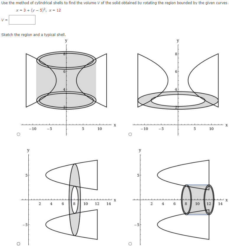 Use the method of cylindrical shells to find the volume V of the solid obtained by rotating the region bounded by the given curves
x = 3 + (y – 5)?, x = 12
V =
Sketch the region and a typical shell.
y
y
8
6
-10
-5
10
-10
-5
10
y
y
4
8
10
12
14
4
8
10
12
14
-5
6.
