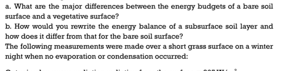 a. What are the major differences between the energy budgets of a bare soil
surface and a vegetative surface?
b. How would you rewrite the energy balance of a subsurface soil layer and
how does it differ from that for the bare soil surface?
The following measurements were made over a short grass surface on a winter
night when no evaporation or condensation occurred:
000 TXT/