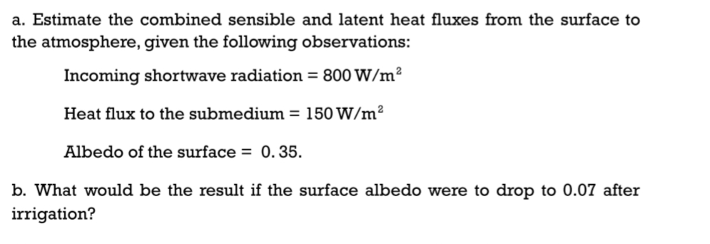 a. Estimate the combined sensible and latent heat fluxes from the surface to
the atmosphere, given the following observations:
Incoming shortwave radiation = 800 W/m²
Heat flux to the submedium = 150 W/m²
Albedo of the surface = 0.35.
b. What would be the result if the surface albedo were to drop to 0.07 after
irrigation?
