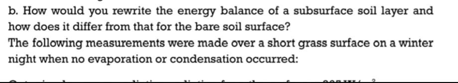 b. How would you rewrite the energy balance of a subsurface soil layer and
how does it differ from that for the bare soil surface?
The following measurements were made over a short grass surface on a winter
night when no evaporation or condensation occurred: