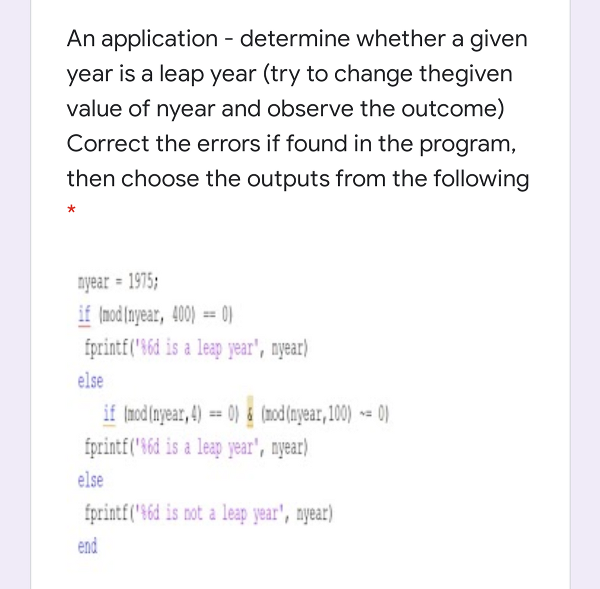 An application - determine whether a given
year is a leap year (try to change thegiven
value of nyear and observe the outcome)
Correct the errors if found in the program,
then choose the outputs from the following
nyear = 1975;
if (nod(nyear, 400) == 0)
fprint£("$6d is a leap year', nyear)
%3D
else
if Imod(nyear, 4) == 0) & (mod(ayear, 100) -= 0)
fprintf('16d is a leap year', nyear)
else
fprintf("$6d is not a leap year', nyear)
end

