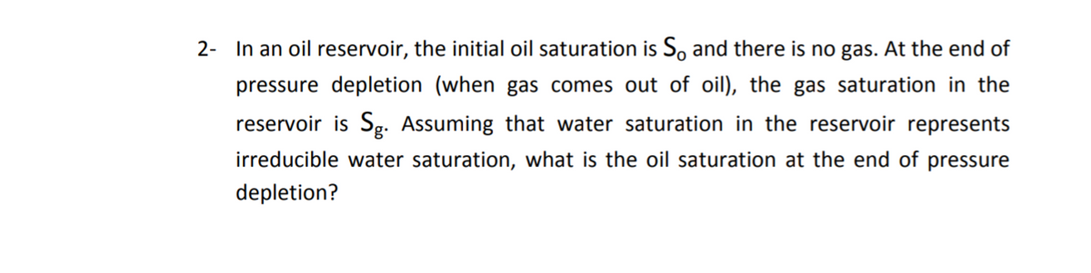2- In an oil reservoir, the initial oil saturation is So and there is no gas. At the end of
pressure depletion (when gas comes out of oil), the gas saturation in the
reservoir is Sg. Assuming that water saturation in the reservoir represents
irreducible water saturation, what is the oil saturation at the end of pressure
depletion?
