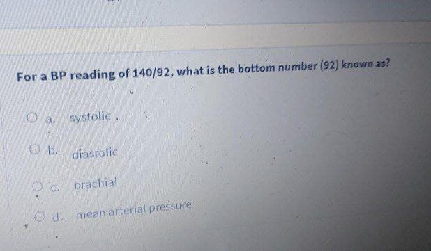 For a BP reading of 140/92, what is the bottom number (92) known as?
O a. systolic.
O b. drastolic
O c. brachial
O d. mean arterial pressure
