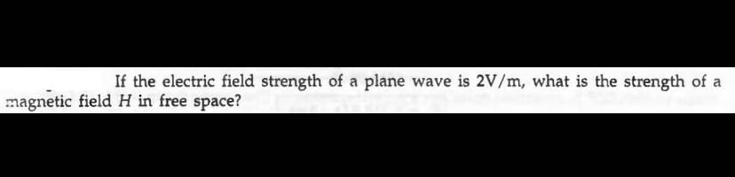 If the electric field strength of a plane wave is 2V/m, what is the strength of a
magnetic field H in free space?
