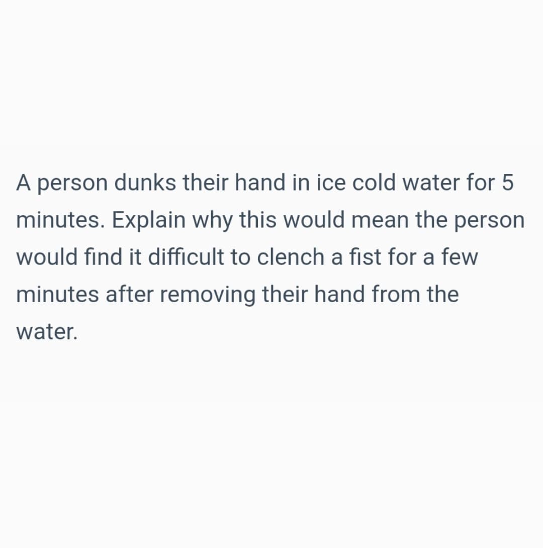 A person dunks their hand in ice cold water for 5
minutes. Explain why this would mean the person
would find it difficult to clench a fist for a few
minutes after removing their hand from the
water.
