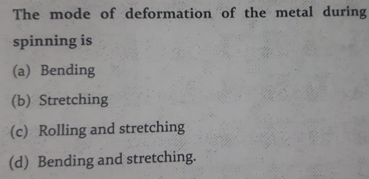 The mode of deformation of the metal during
spinning is
(a) Bending
(b) Stretching
(c) Rolling and stretching
(d) Bending and stretching.
