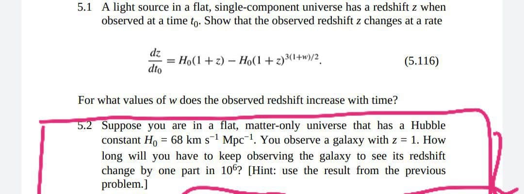 5.1 A light source in a flat, single-component universe has a redshift z when
observed at a time to. Show that the observed redshift z changes at a rate
dz
= Ho(1 +z) - Ho(1+ z)3(1+w)/2.
dto
(5.116)
For what values of w does the observed redshift increase with time?
5.2 Suppose you are in a flat, matter-only universe that has a Hubble
constant Ho = 68 km s-1 Mpc1. You observe a galaxy with z = 1. How
long will you have to keep observing the galaxy to see its redshift
change by one part in 106? [Hint: use the result from the previous
problem.]
